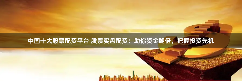 中国十大股票配资平台 股票实盘配资：助你资金翻倍，把握投资先机